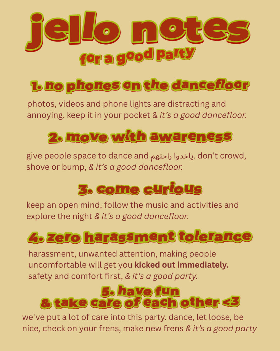jello notes for a good party: 1. no phones on the dancefloor. 2. move with awareness. 3. come curious. 4. zero harassment tolerance. 5. have fun and take care of each other. plus: no overly intoxication, and we reserve the right to remove anyone at our discretion.